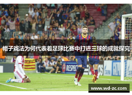 帽子戏法为何代表着足球比赛中打进三球的成就探究 帽子戏法为何代表着足球比赛中打进三球的成就探究